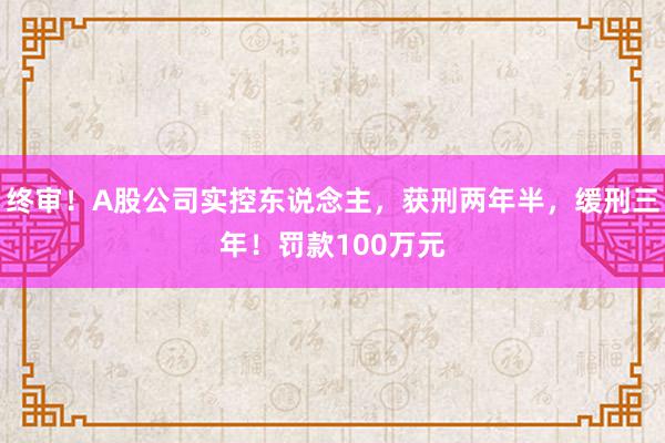 终审！A股公司实控东说念主，获刑两年半，缓刑三年！罚款100万元