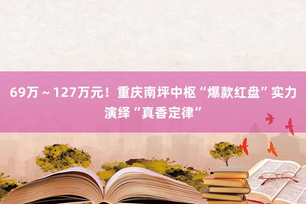 69万～127万元！重庆南坪中枢“爆款红盘”实力演绎“真香定律”