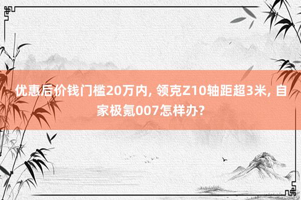 优惠后价钱门槛20万内, 领克Z10轴距超3米, 自家极氪007怎样办?