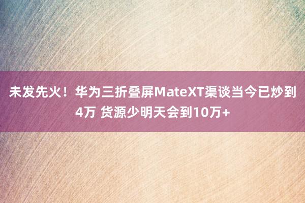 未发先火！华为三折叠屏MateXT渠谈当今已炒到4万 货源少明天会到10万+