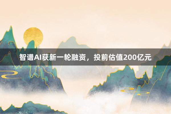 智谱AI获新一轮融资，投前估值200亿元