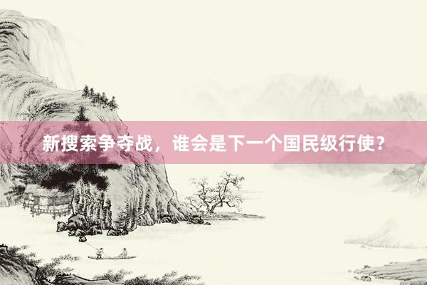 新搜索争夺战，谁会是下一个国民级行使？