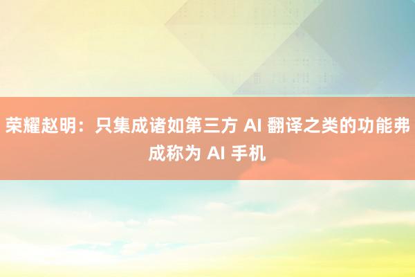 荣耀赵明：只集成诸如第三方 AI 翻译之类的功能弗成称为 AI 手机