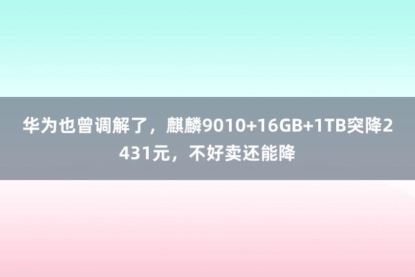 华为也曾调解了，麒麟9010+16GB+1TB突降2431元，不好卖还能降