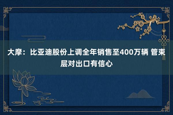 大摩：比亚迪股份上调全年销售至400万辆 管束层对出口有信心