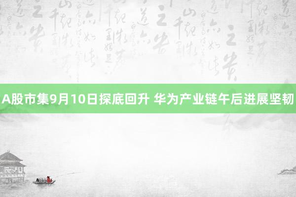 A股市集9月10日探底回升 华为产业链午后进展坚韧