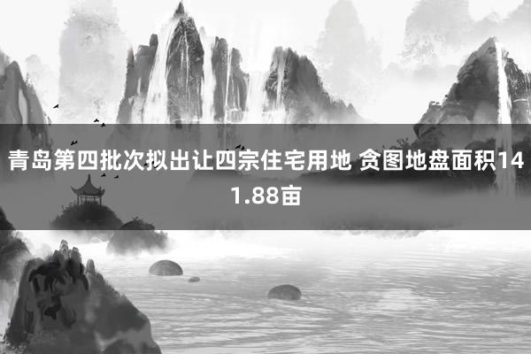 青岛第四批次拟出让四宗住宅用地 贪图地盘面积141.88亩