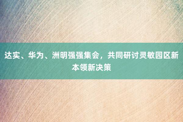 达实、华为、洲明强强集会，共同研讨灵敏园区新本领新决策