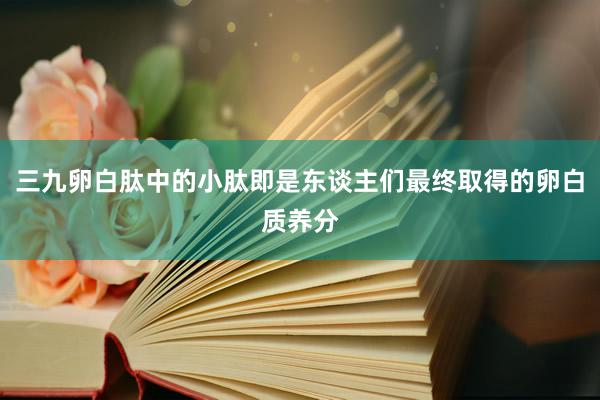 三九卵白肽中的小肽即是东谈主们最终取得的卵白质养分