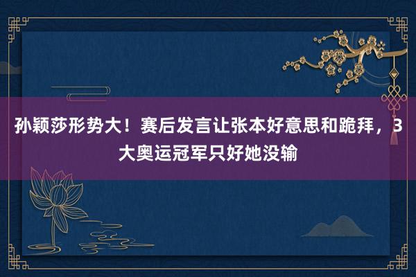 孙颖莎形势大！赛后发言让张本好意思和跪拜，3大奥运冠军只好她没输