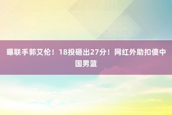 曝联手郭艾伦！18投砸出27分！网红外助扣傻中国男篮