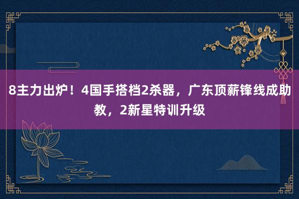 8主力出炉！4国手搭档2杀器，广东顶薪锋线成助教，2新星特训升级