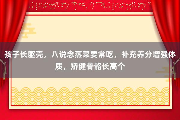 孩子长躯壳，八说念蒸菜要常吃，补充养分增强体质，矫健骨骼长高个