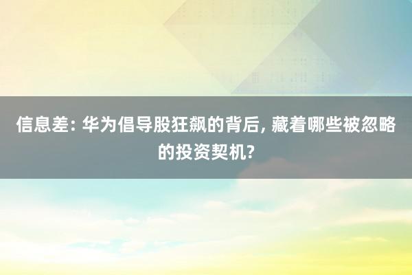 信息差: 华为倡导股狂飙的背后, 藏着哪些被忽略的投资契机?