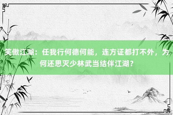 笑傲江湖：任我行何德何能，连方证都打不外，为何还思灭少林武当结伴江湖？