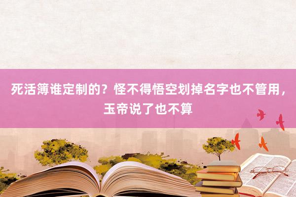 死活簿谁定制的？怪不得悟空划掉名字也不管用，玉帝说了也不算