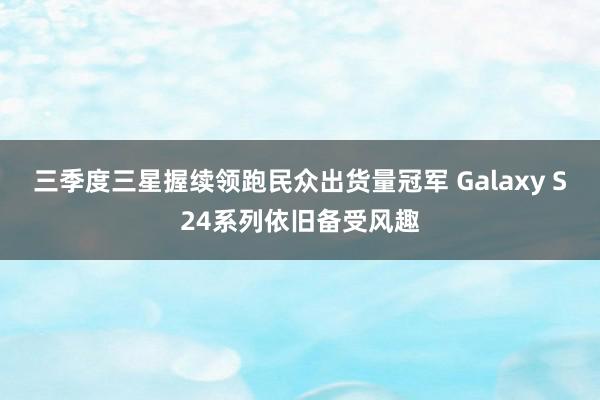 三季度三星握续领跑民众出货量冠军 Galaxy S24系列依旧备受风趣