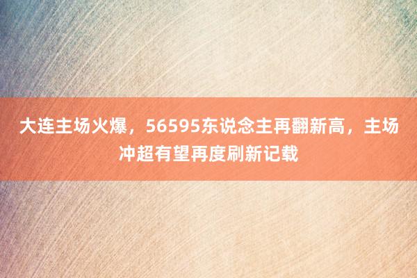 大连主场火爆，56595东说念主再翻新高，主场冲超有望再度刷新记载