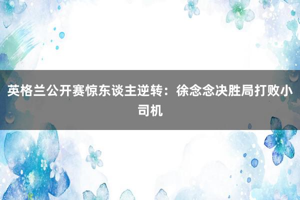 英格兰公开赛惊东谈主逆转：徐念念决胜局打败小司机