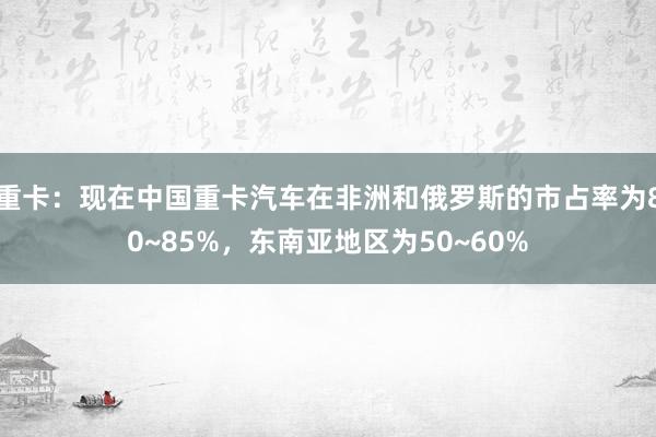 重卡：现在中国重卡汽车在非洲和俄罗斯的市占率为80~85%，东南亚地区为50~60%