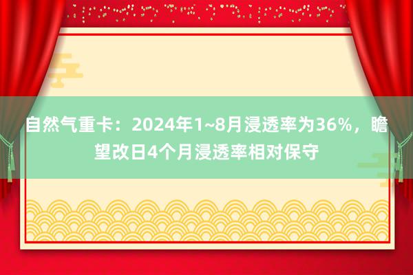 自然气重卡：2024年1~8月浸透率为36%，瞻望改日4个月浸透率相对保守