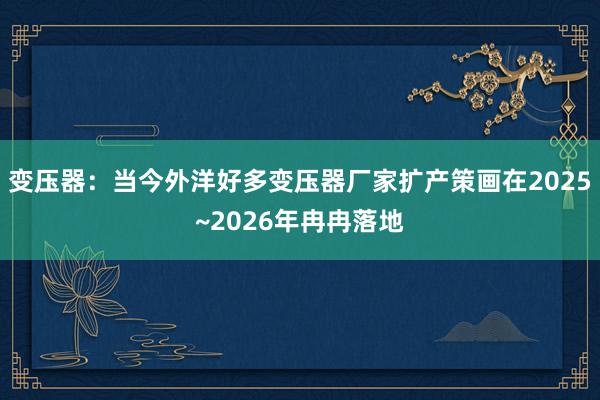 变压器：当今外洋好多变压器厂家扩产策画在2025~2026年冉冉落地