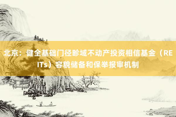 北京：健全基础门径畛域不动产投资相信基金（REITs）容貌储备和保举报审机制