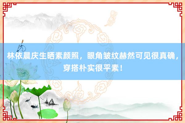 林依晨庆生晒素颜照，眼角皱纹赫然可见很真确，穿搭朴实很平素！