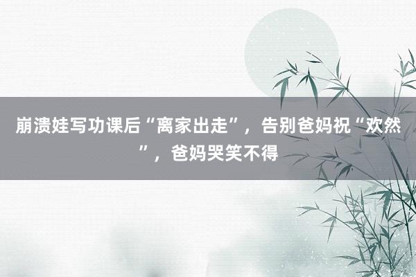 崩溃娃写功课后“离家出走”，告别爸妈祝“欢然”，爸妈哭笑不得