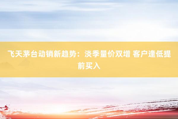 飞天茅台动销新趋势：淡季量价双增 客户逢低提前买入