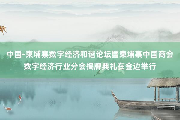 中国-柬埔寨数字经济和谐论坛暨柬埔寨中国商会数字经济行业分会揭牌典礼在金边举行