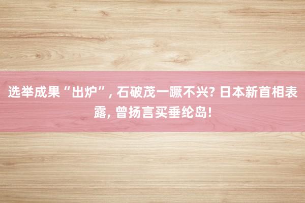 选举成果“出炉”, 石破茂一蹶不兴? 日本新首相表露, 曾扬言买垂纶岛!