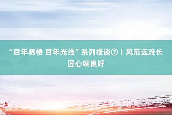 “百年骑楼 百年光线”系列报谈⑦丨风范远流长 匠心续良好