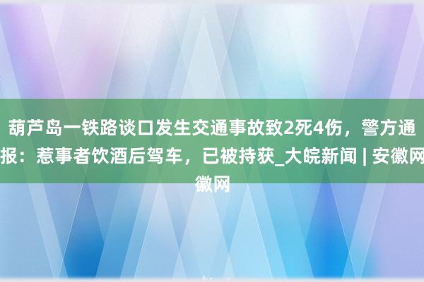 ﻿葫芦岛一铁路谈口发生交通事故致2死4伤，警方通报：惹事者饮酒后驾车，已被持获_大皖新闻 | 安徽网