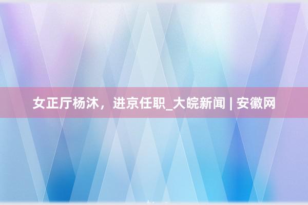 女正厅杨沐，进京任职_大皖新闻 | 安徽网